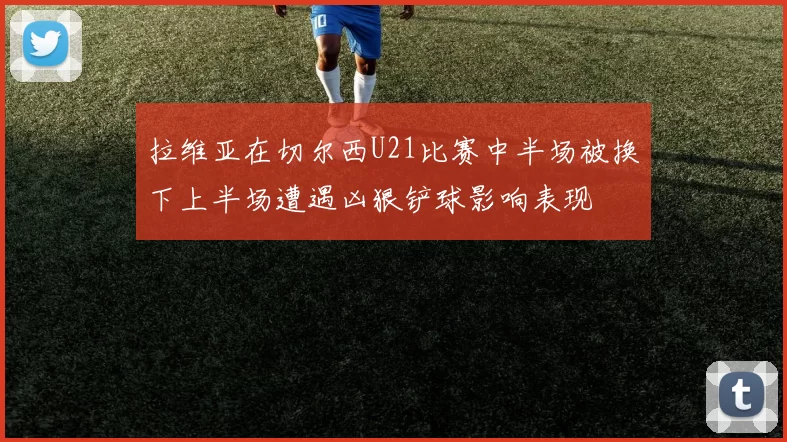 拉维亚在切尔西U21比赛中半场被换下上半场遭遇凶狠铲球影响表现