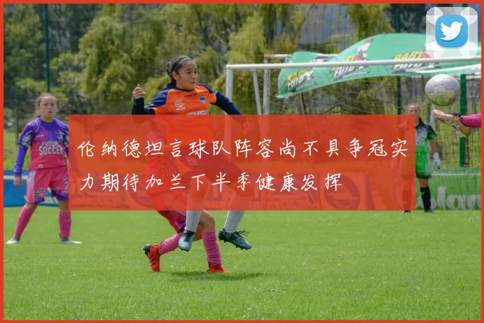 伦纳德坦言球队阵容尚不具争冠实力期待加兰下半季健康发挥