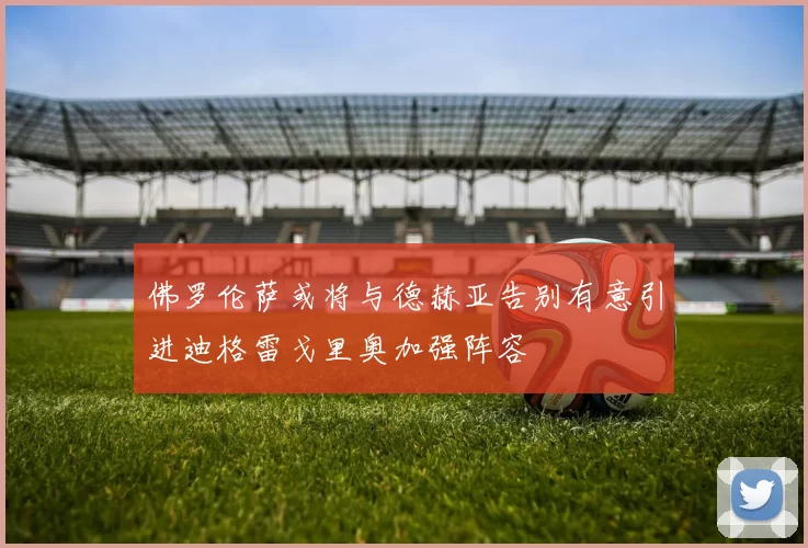佛罗伦萨或将与德赫亚告别有意引进迪格雷戈里奥加强阵容