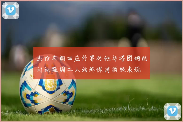 杰伦布朗回应外界对他与塔图姆的讨论强调二人始终保持顶级表现