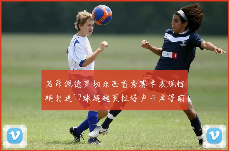 若昂佩德罗切尔西首秀赛季表现惊艳打进17球超越莫拉塔卢卡库等前锋