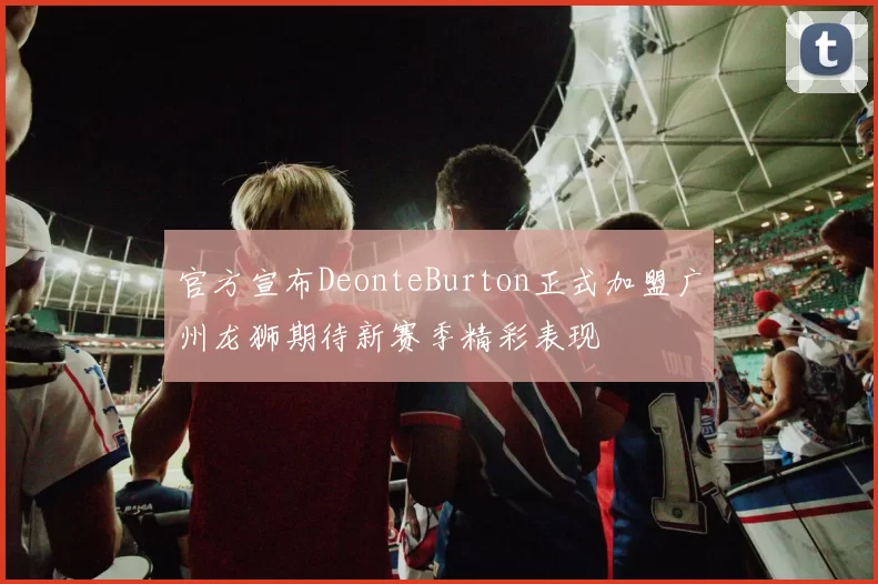 官方宣布DeonteBurton正式加盟广州龙狮期待新赛季精彩表现