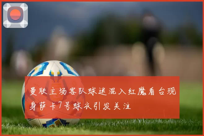 曼联主场客队球迷混入红魔看台现身萨卡7号球衣引发关注