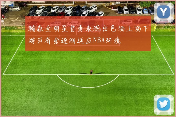 瀚森全明星首秀表现出色场上场下游刃有余逐渐适应NBA环境