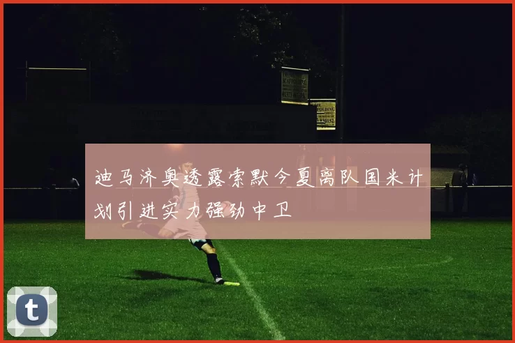 迪马济奥透露索默今夏离队国米计划引进实力强劲中卫
