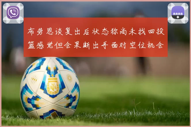 布劳恩谈复出后状态称尚未找回投篮感觉但会果断出手面对空位机会