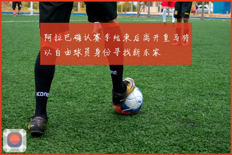 阿拉巴确认赛季结束后离开皇马将以自由球员身份寻找新东家