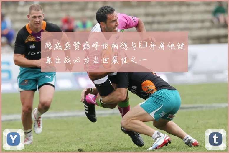路威盛赞巅峰伦纳德与KD并肩他健康出战必为当世最佳之一