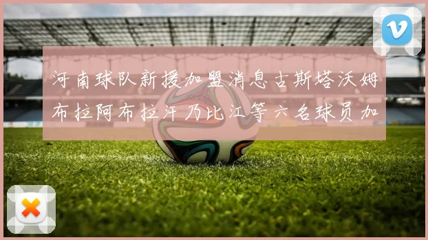 河南球队新援加盟消息古斯塔沃姆布拉阿布拉汗乃比江等六名球员加入