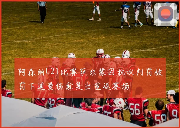 阿森纳U21比赛萨尔蒙因抗议判罚被罚下道曼伤愈复出重返赛场