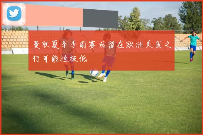 曼联夏季季前赛或留在欧洲美国之行可能性极低