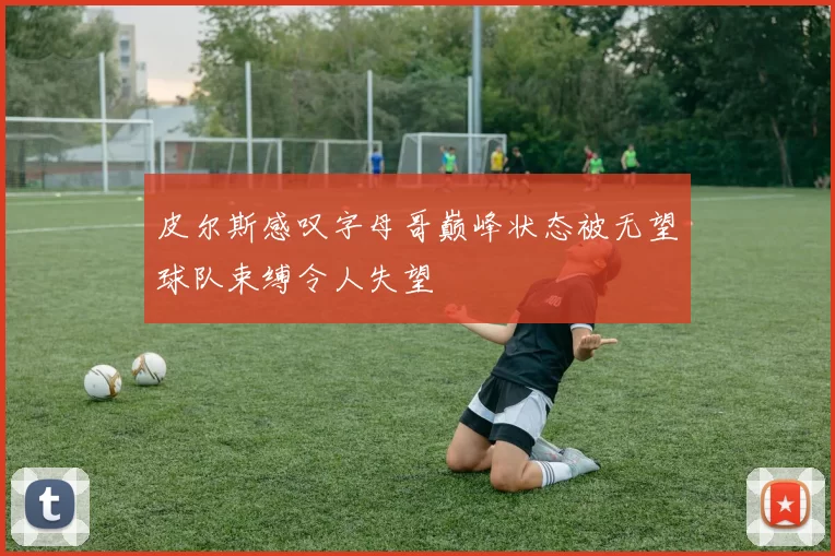 皮尔斯感叹字母哥巅峰状态被无望球队束缚令人失望
