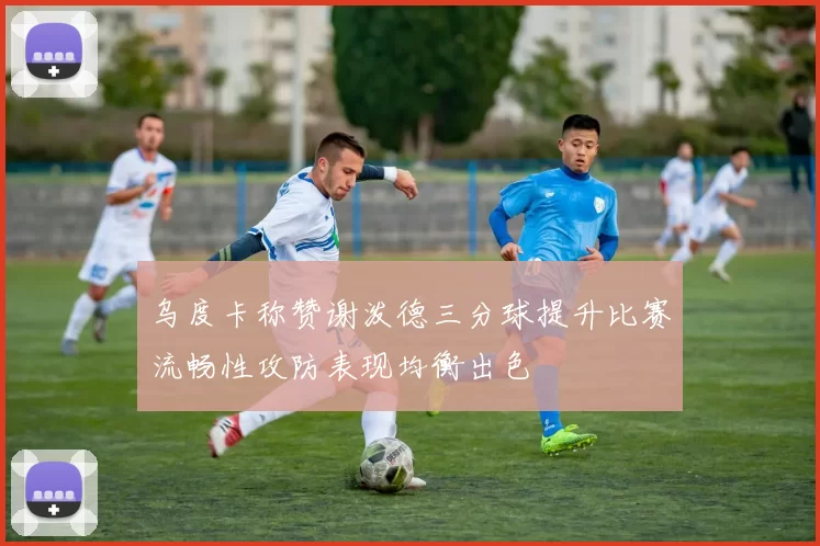 乌度卡称赞谢泼德三分球提升比赛流畅性攻防表现均衡出色